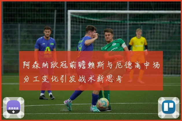 阿森纳欧冠前瞻赖斯与厄德高中场分工变化引发战术新思考