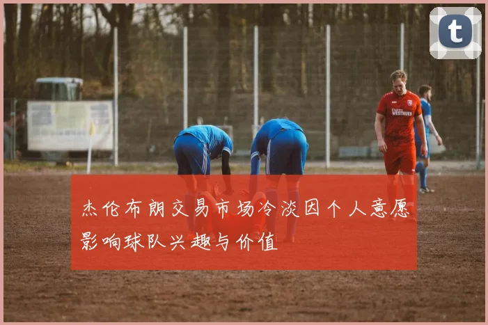 杰伦布朗交易市场冷淡因个人意愿影响球队兴趣与价值