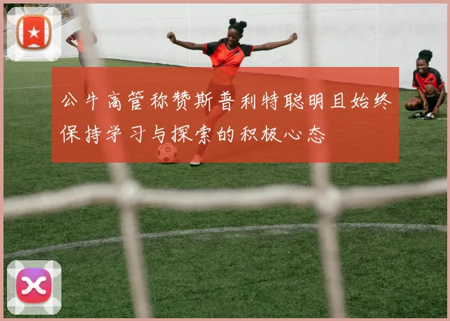 公牛高管称赞斯普利特聪明且始终保持学习与探索的积极心态