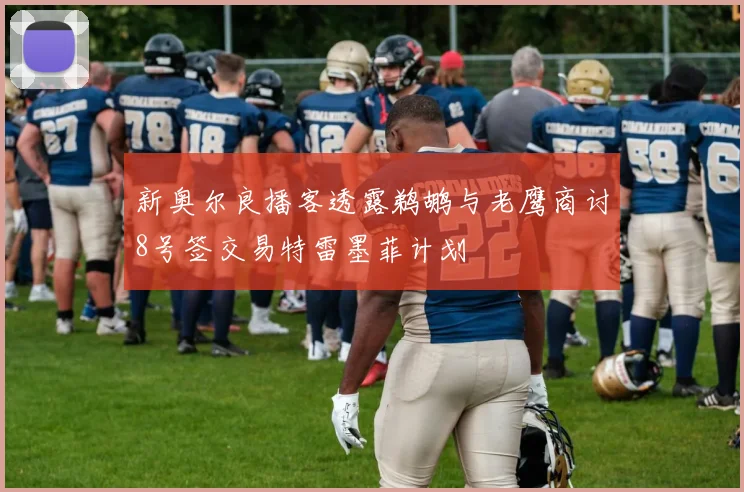 新奥尔良播客透露鹈鹕与老鹰商讨8号签交易特雷墨菲计划