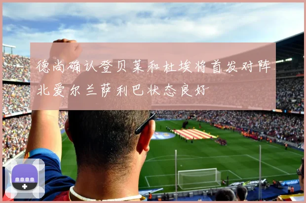 德尚确认登贝莱和杜埃将首发对阵北爱尔兰萨利巴状态良好