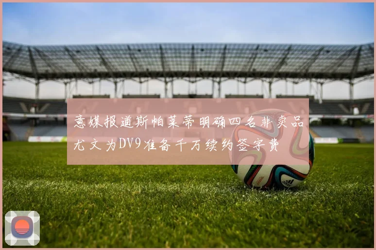 意媒报道斯帕莱蒂明确四名非卖品尤文为DV9准备千万续约签字费