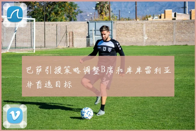 巴萨引援策略调整B席和库库雷利亚非首选目标