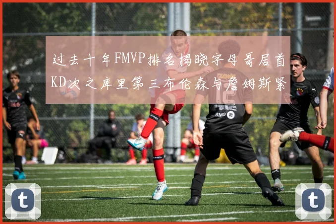 过去十年FMVP排名揭晓字母哥居首KD次之库里第三布伦森与詹姆斯紧随其后