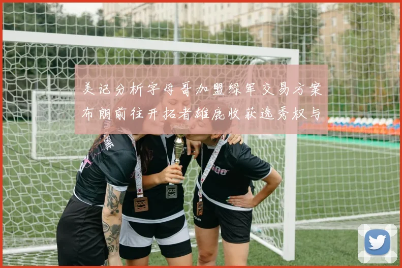 美记分析字母哥加盟绿军交易方案布朗前往开拓者雄鹿收获选秀权与年轻球员