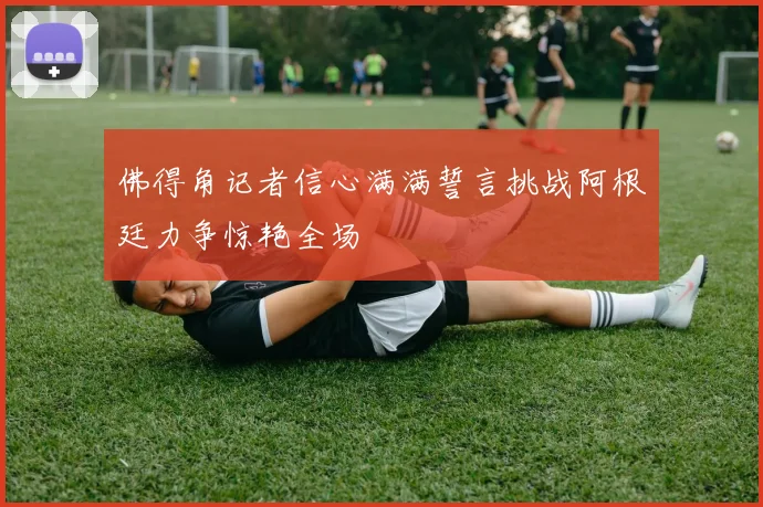 佛得角记者信心满满誓言挑战阿根廷力争惊艳全场