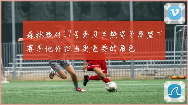 森林狼对17号秀贝兰热寄予厚望下赛季他将担当更重要的角色