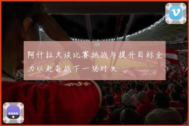 阿什拉夫谈比赛挑战与提升目标全力以赴备战下一场对决
