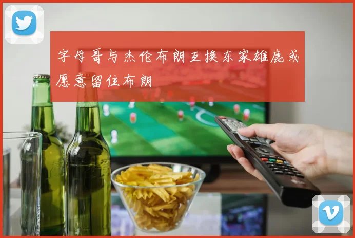字母哥与杰伦布朗互换东家雄鹿或愿意留住布朗