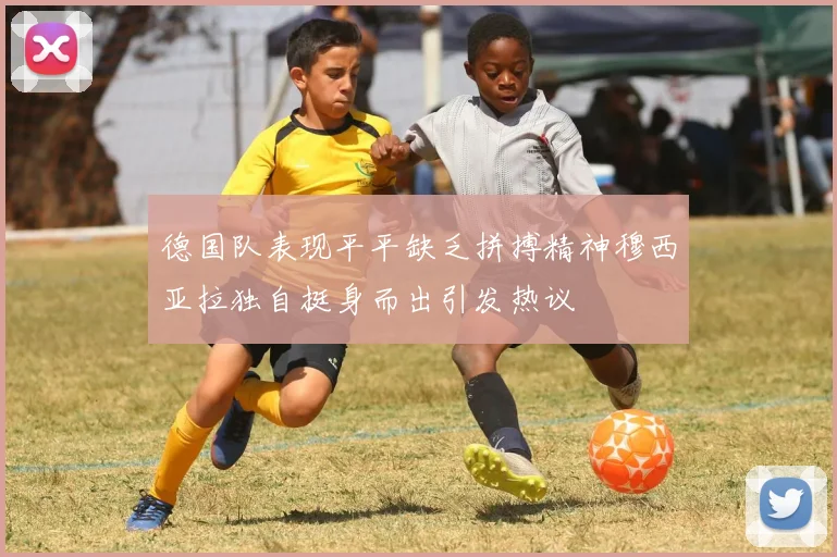 德国队表现平平缺乏拼搏精神穆西亚拉独自挺身而出引发热议