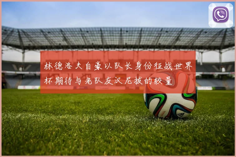 林德洛夫自豪以队长身份征战世界杯期待与老队友汉尼拔的较量